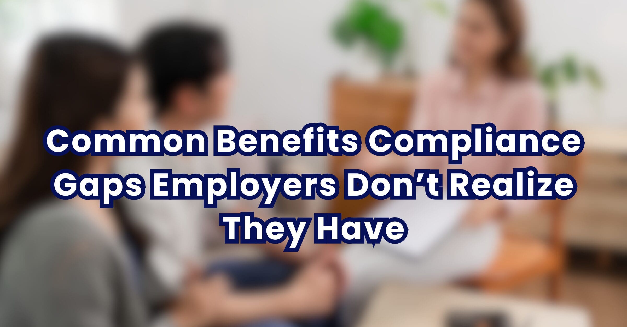 Common Benefits Compliance Gaps Employers Don’t Realize They Have